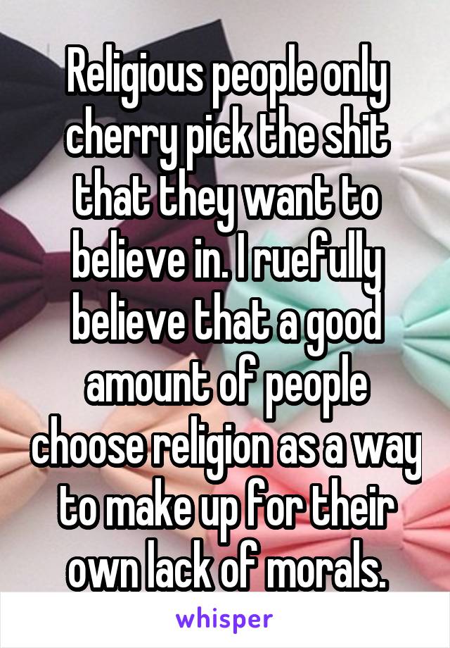 Religious people only cherry pick the shit that they want to believe in. I ruefully believe that a good amount of people choose religion as a way to make up for their own lack of morals.