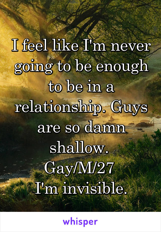 I feel like I'm never going to be enough to be in a relationship. Guys are so damn shallow. 
Gay/M/27 
I'm invisible.