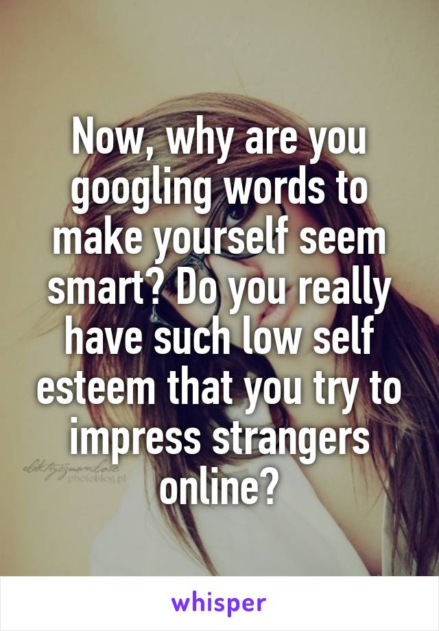 Now, why are you googling words to make yourself seem smart? Do you really have such low self esteem that you try to impress strangers online?