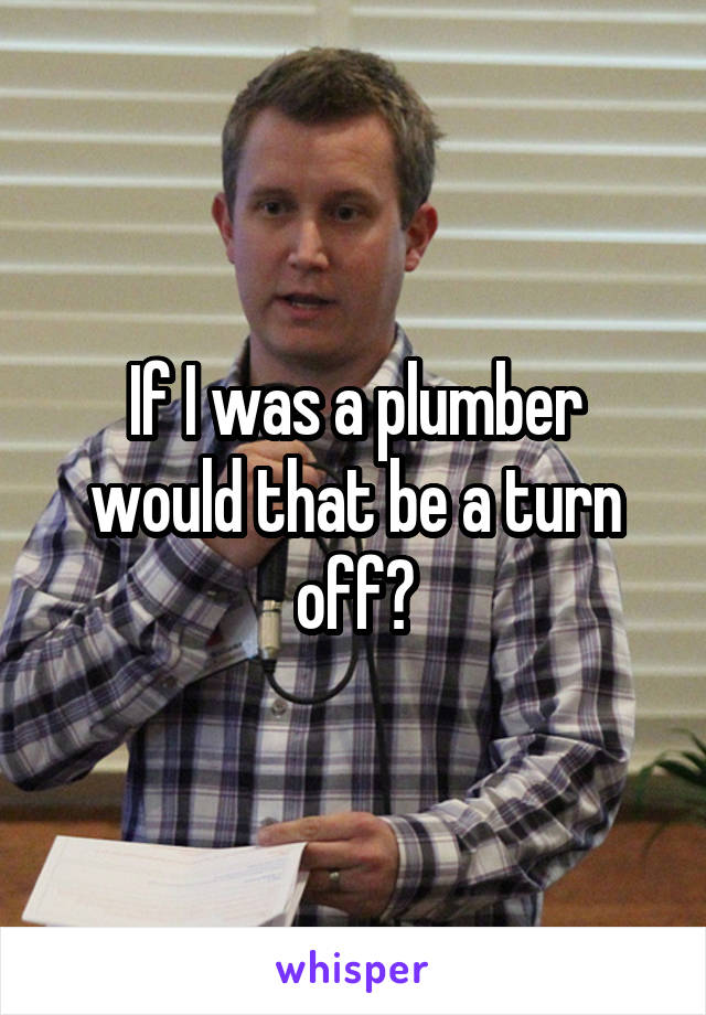 If I was a plumber would that be a turn off?