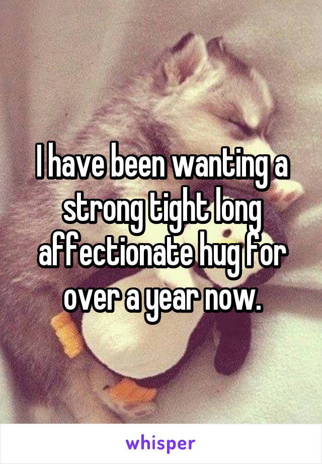 I have been wanting a strong tight long affectionate hug for over a year now.