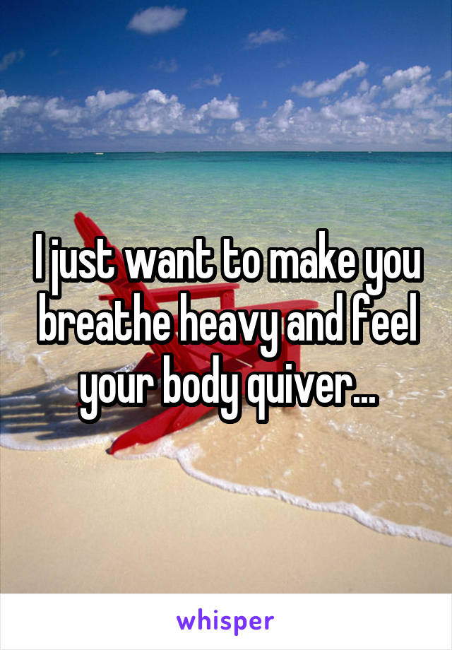 I just want to make you breathe heavy and feel your body quiver...