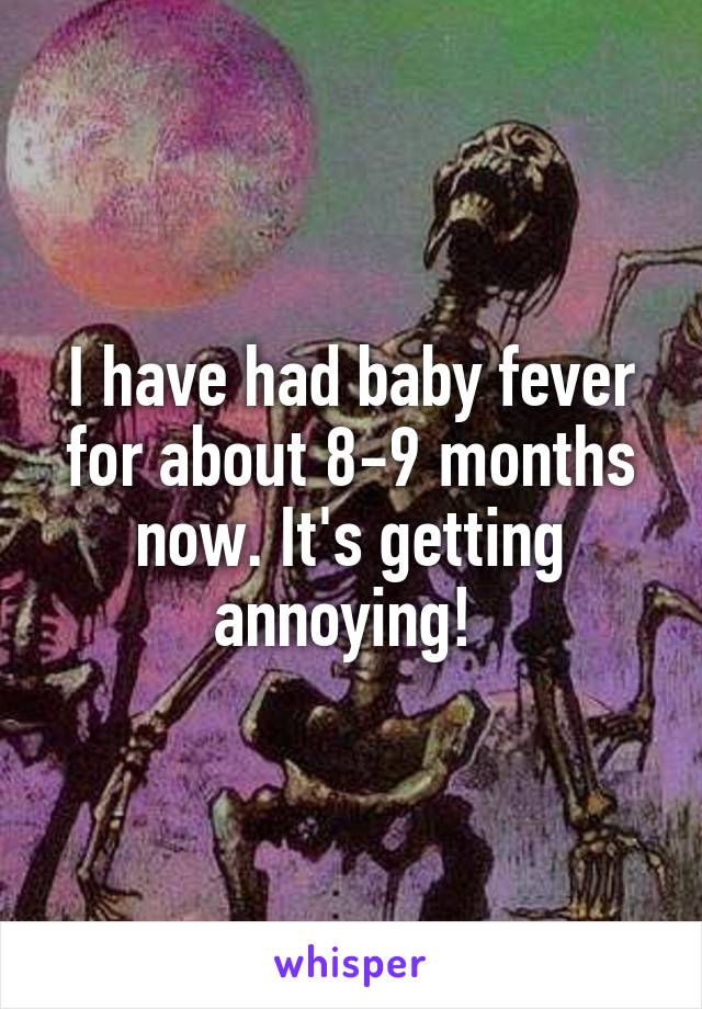 I have had baby fever for about 8-9 months now. It's getting annoying! 