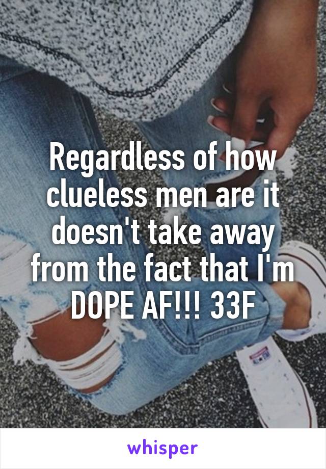 Regardless of how clueless men are it doesn't take away from the fact that I'm DOPE AF!!! 33F