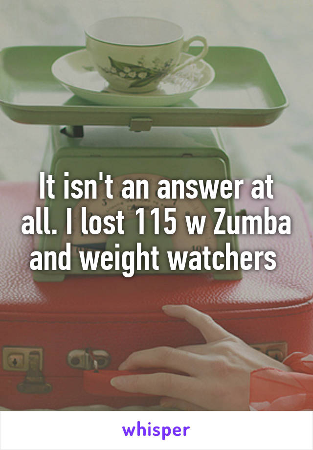 It isn't an answer at all. I lost 115 w Zumba and weight watchers 