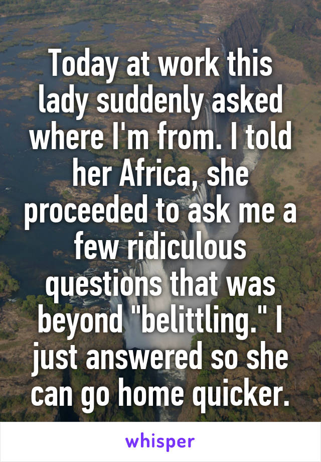 Today at work this lady suddenly asked where I'm from. I told her Africa, she proceeded to ask me a few ridiculous questions that was beyond "belittling." I just answered so she can go home quicker.