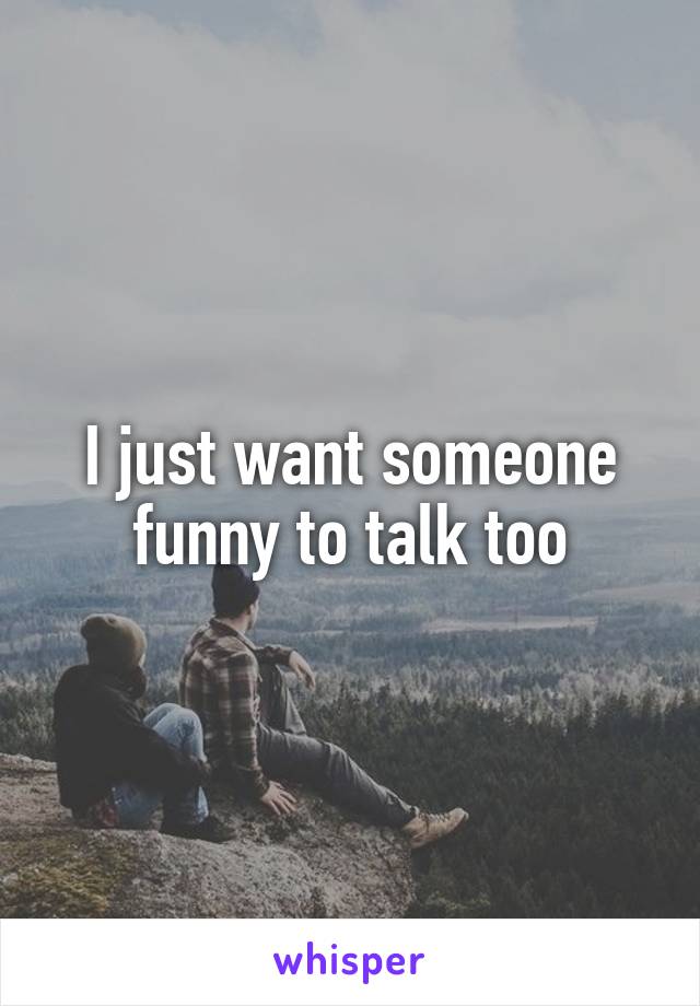 I just want someone funny to talk too