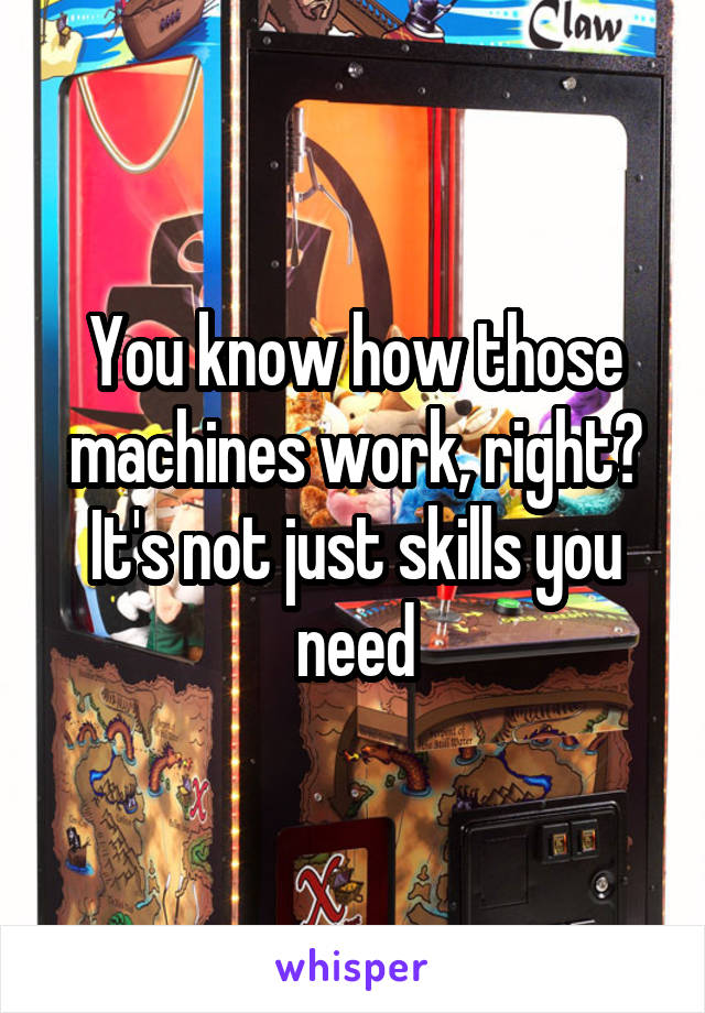 You know how those machines work, right? It's not just skills you need