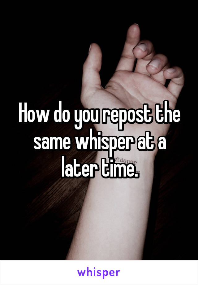 How do you repost the same whisper at a later time.