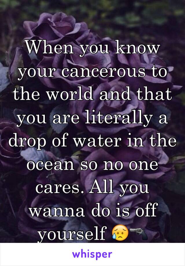 When you know your cancerous to the world and that you are literally a drop of water in the ocean so no one cares. All you wanna do is off yourself 😥🔫