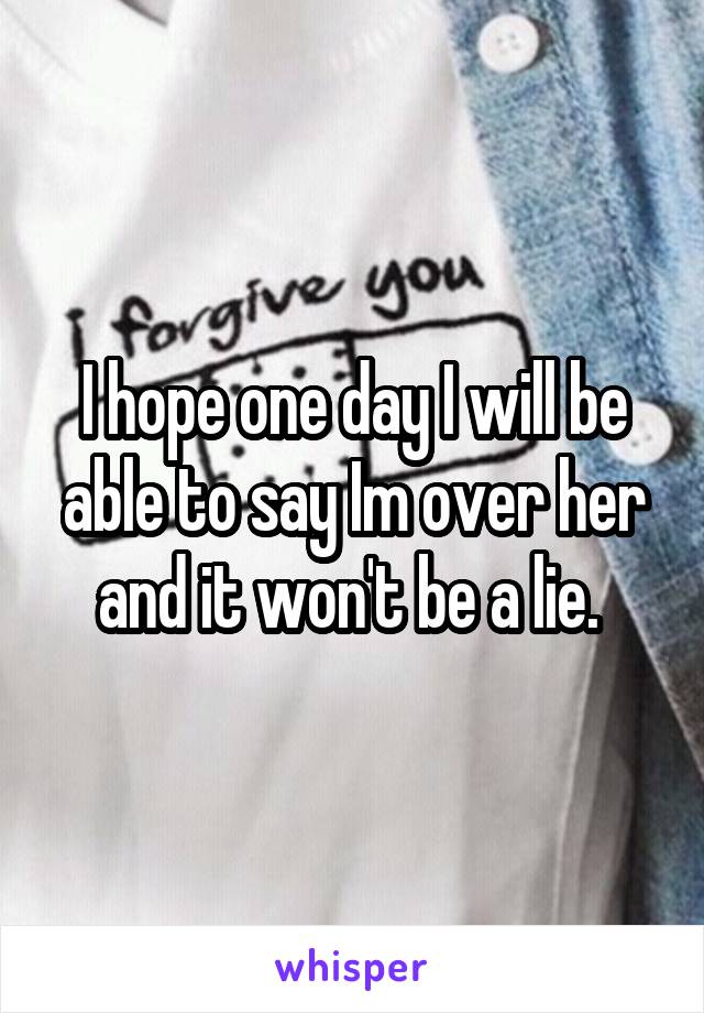 I hope one day I will be able to say Im over her and it won't be a lie. 