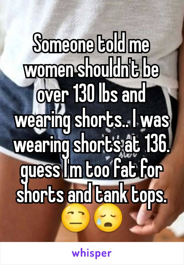 Someone told me women shouldn't be over 130 lbs and wearing shorts.. I was wearing shorts at 136.  guess I'm too fat for shorts and tank tops. 😒😥