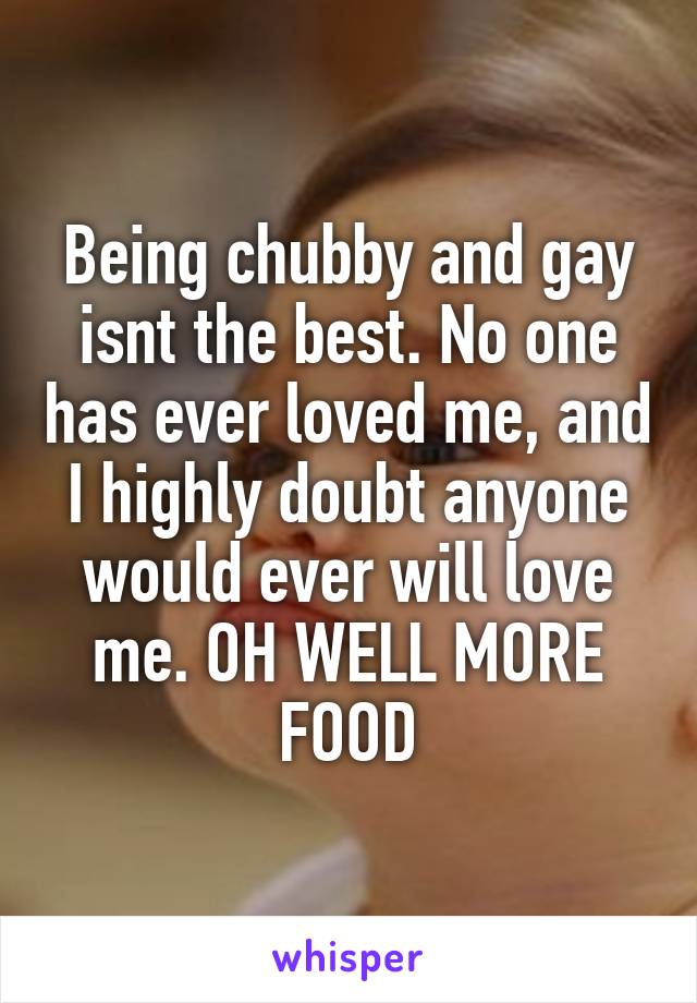 Being chubby and gay isnt the best. No one has ever loved me, and I highly doubt anyone would ever will love me. OH WELL MORE FOOD