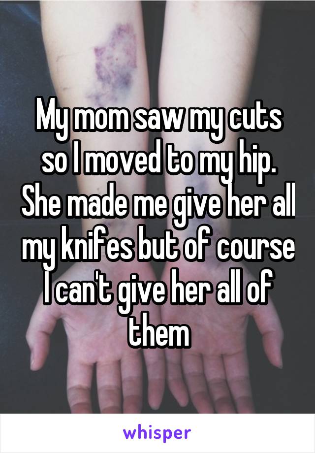 My mom saw my cuts so I moved to my hip. She made me give her all my knifes but of course I can't give her all of them