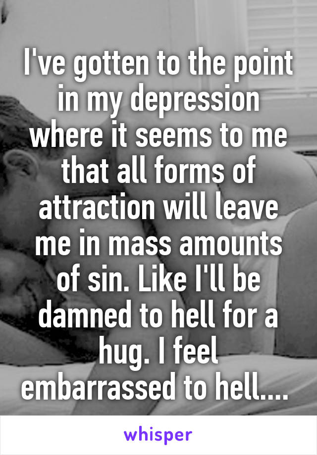 I've gotten to the point in my depression where it seems to me that all forms of attraction will leave me in mass amounts of sin. Like I'll be damned to hell for a hug. I feel embarrassed to hell.... 