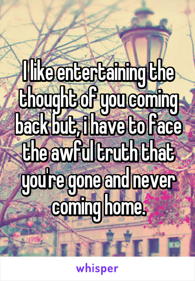 I like entertaining the thought of you coming back but, i have to face the awful truth that you're gone and never coming home.