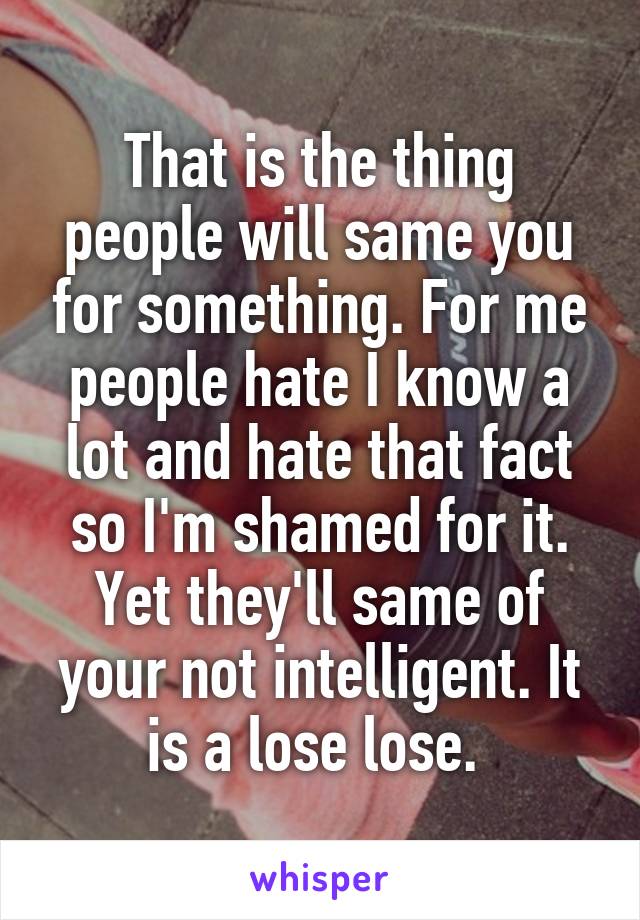 That is the thing people will same you for something. For me people hate I know a lot and hate that fact so I'm shamed for it. Yet they'll same of your not intelligent. It is a lose lose. 