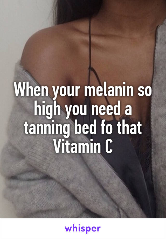 When your melanin so high you need a tanning bed fo that Vitamin C