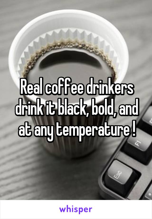 Real coffee drinkers drink it black, bold, and at any temperature !