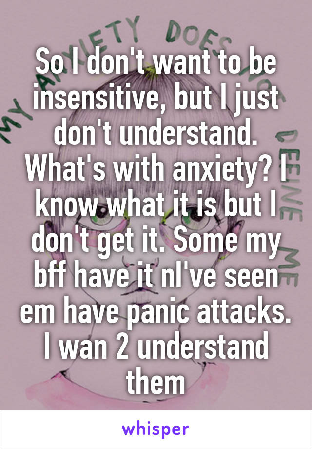 So I don't want to be insensitive, but I just don't understand. What's with anxiety? I know what it is but I don't get it. Some my bff have it nI've seen em have panic attacks. I wan 2 understand them