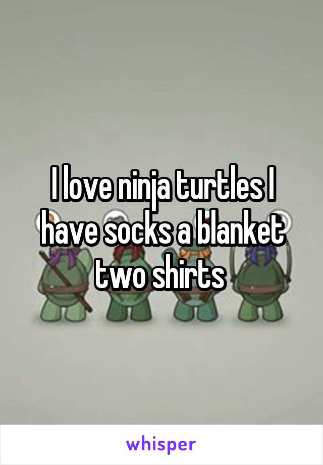 I love ninja turtles I have socks a blanket two shirts 