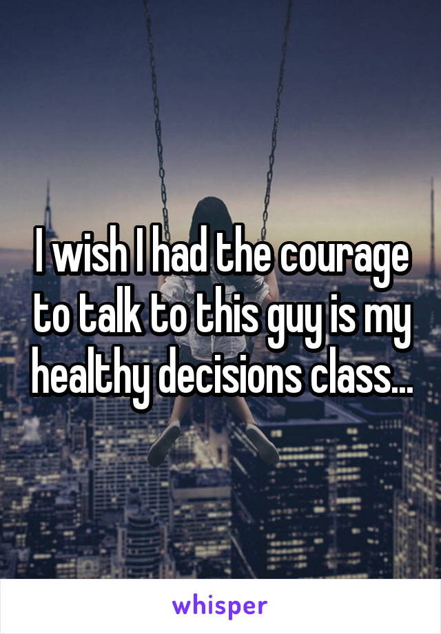 I wish I had the courage to talk to this guy is my healthy decisions class...