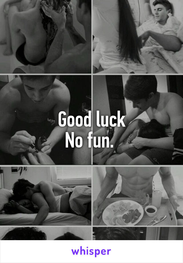 Good luck
No fun. 