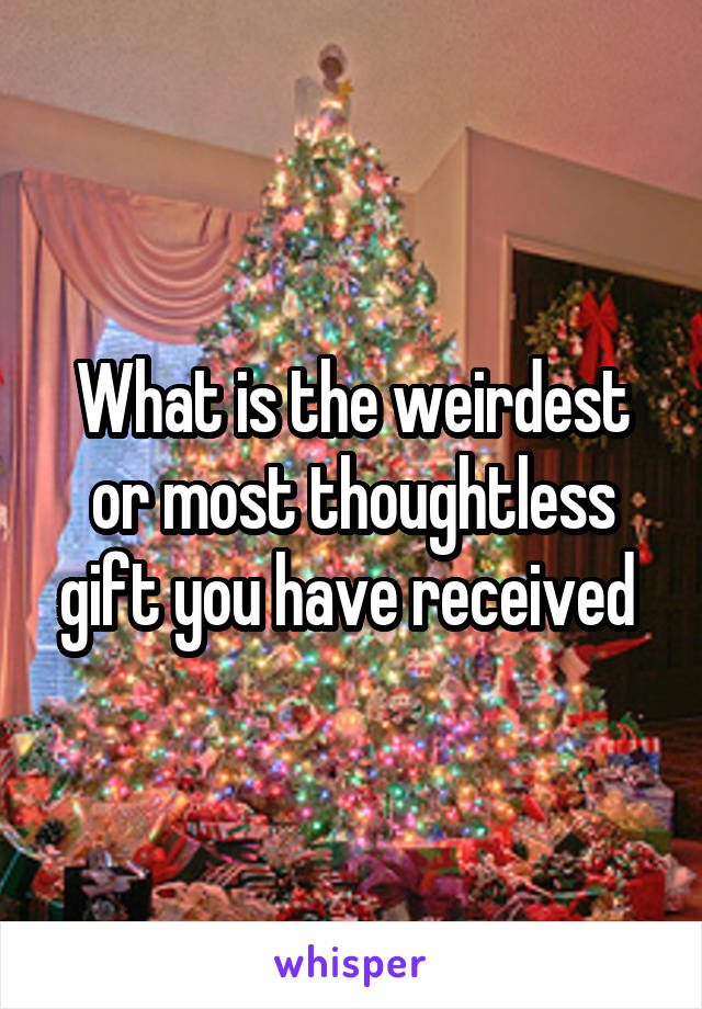 What is the weirdest or most thoughtless gift you have received 