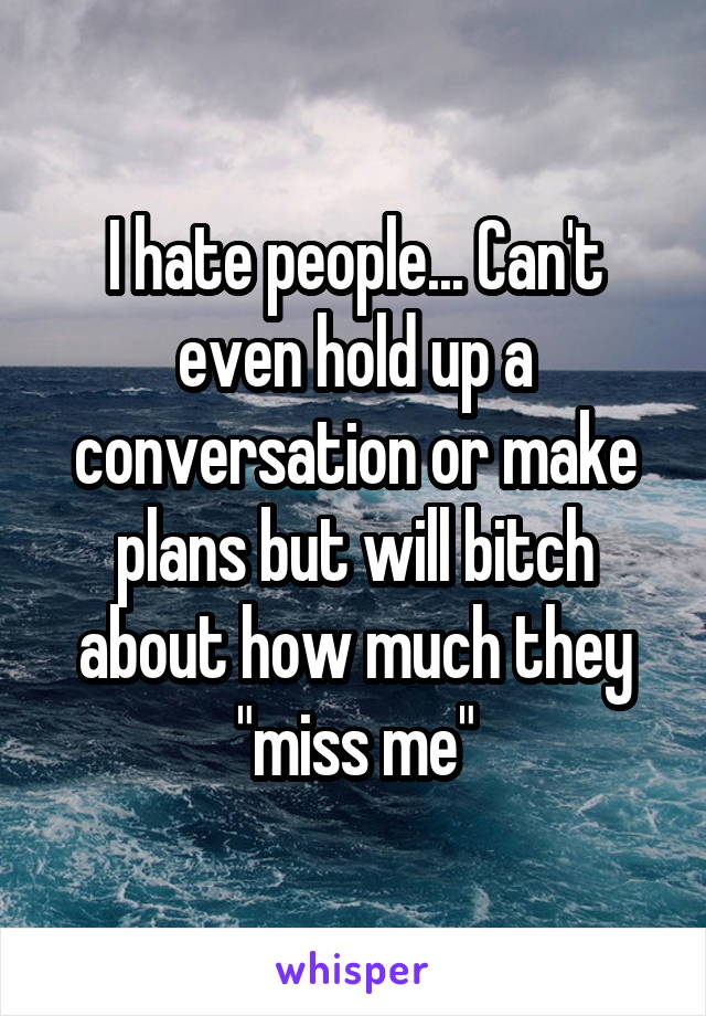 I hate people... Can't even hold up a conversation or make plans but will bitch about how much they "miss me"