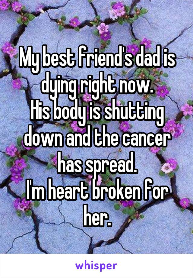 My best friend's dad is dying right now.
His body is shutting down and the cancer has spread.
I'm heart broken for her.