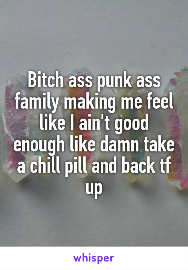 Bitch ass punk ass family making me feel like I ain't good enough like damn take a chill pill and back tf up