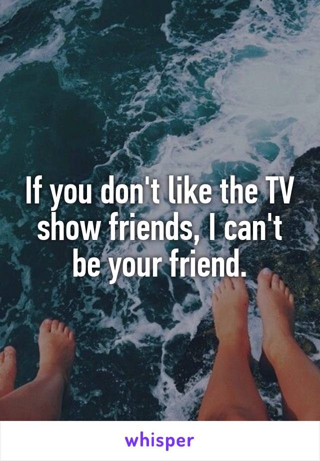 If you don't like the TV show friends, I can't be your friend.