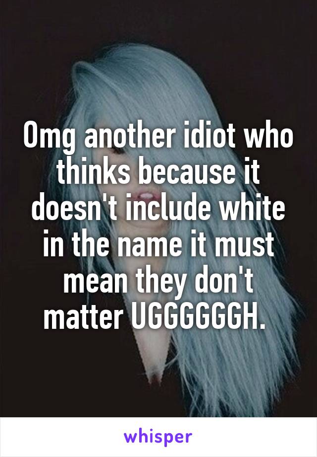 Omg another idiot who thinks because it doesn't include white in the name it must mean they don't matter UGGGGGGH. 