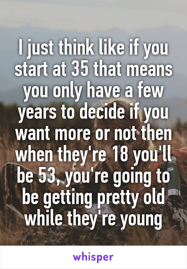 I just think like if you start at 35 that means you only have a few years to decide if you want more or not then when they're 18 you'll be 53, you're going to be getting pretty old while they're young