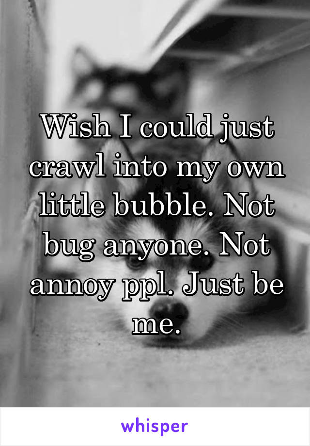 Wish I could just crawl into my own little bubble. Not bug anyone. Not annoy ppl. Just be me.