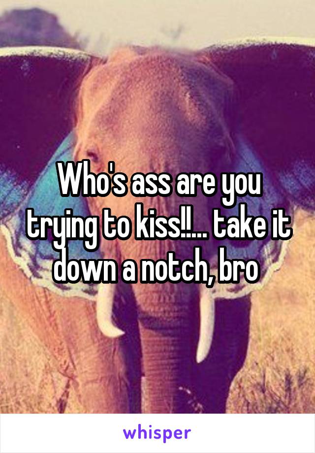 Who's ass are you trying to kiss!!... take it down a notch, bro 