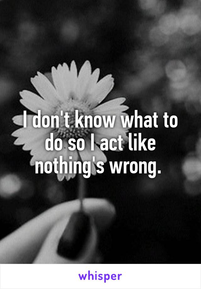 I don't know what to do so I act like nothing's wrong. 