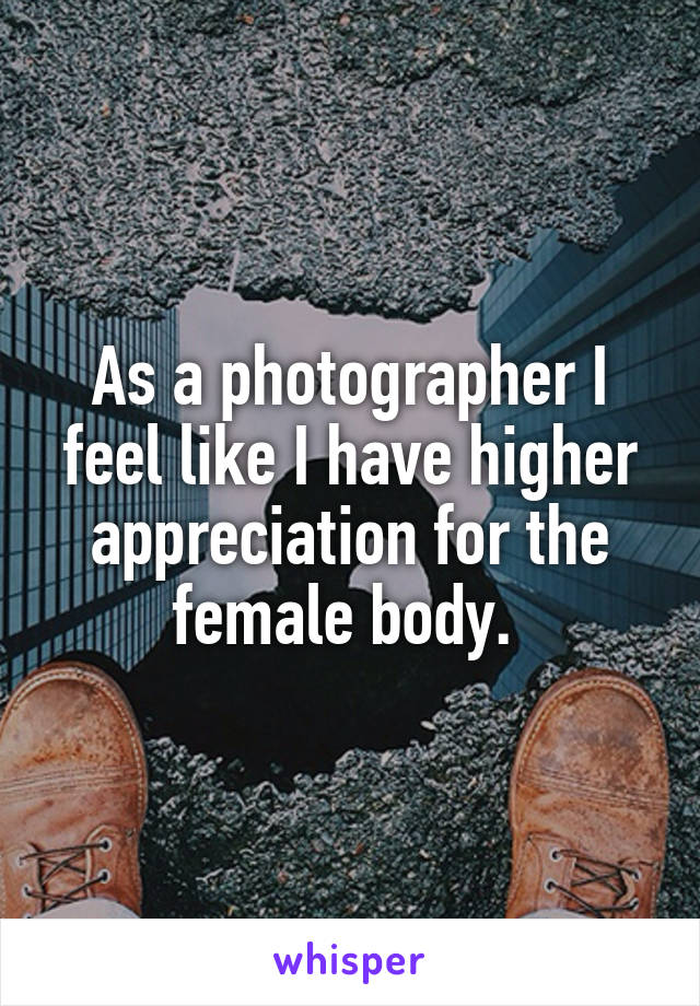 As a photographer I feel like I have higher appreciation for the female body. 