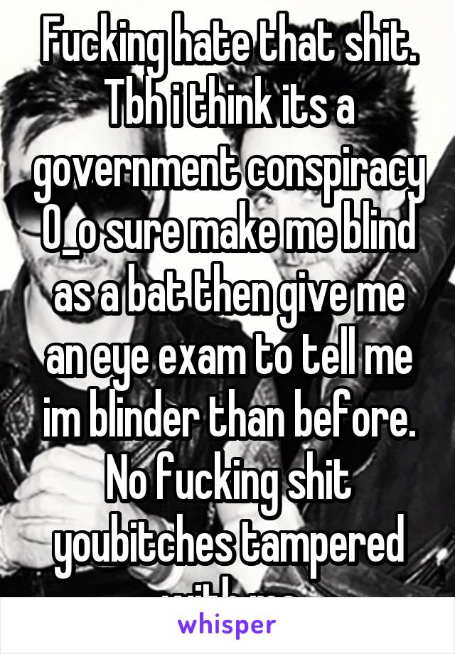 Fucking hate that shit. Tbh i think its a government conspiracy 0_o sure make me blind as a bat then give me an eye exam to tell me im blinder than before. No fucking shit youbitches tampered with me