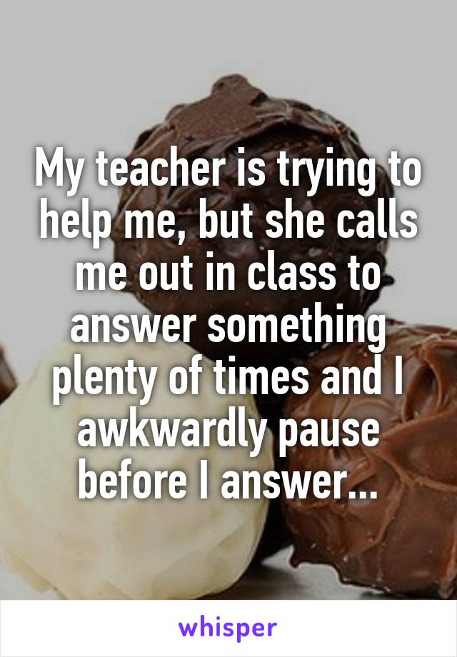 My teacher is trying to help me, but she calls me out in class to answer something plenty of times and I awkwardly pause before I answer...