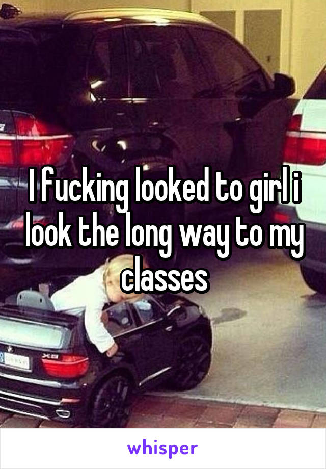 I fucking looked to girl i look the long way to my classes