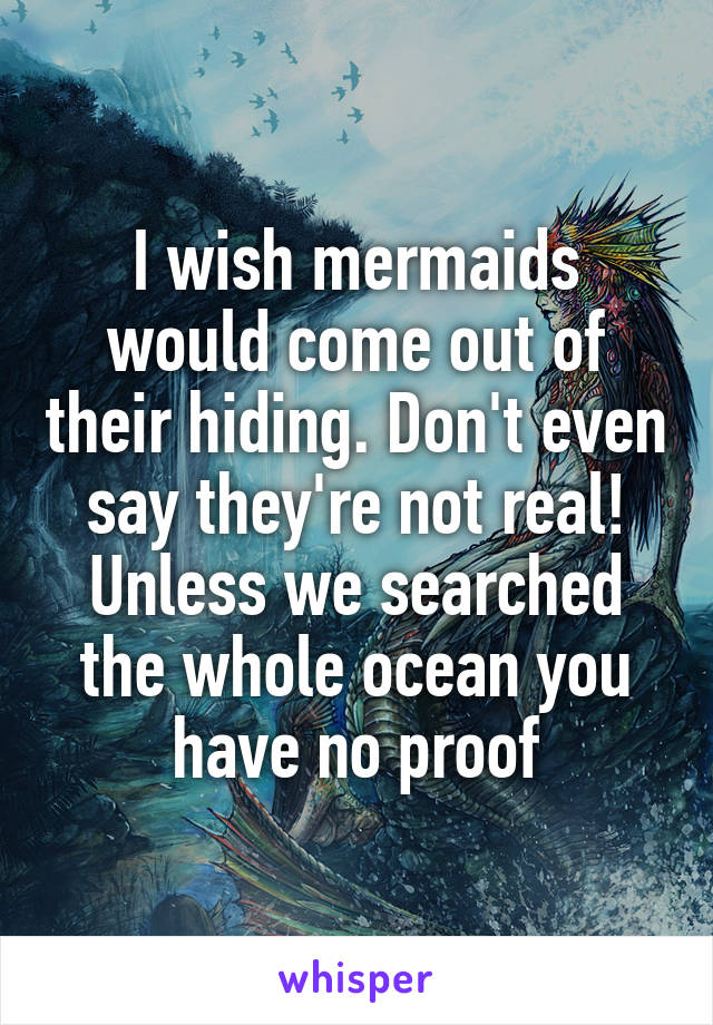 I wish mermaids would come out of their hiding. Don't even say they're not real! Unless we searched the whole ocean you have no proof