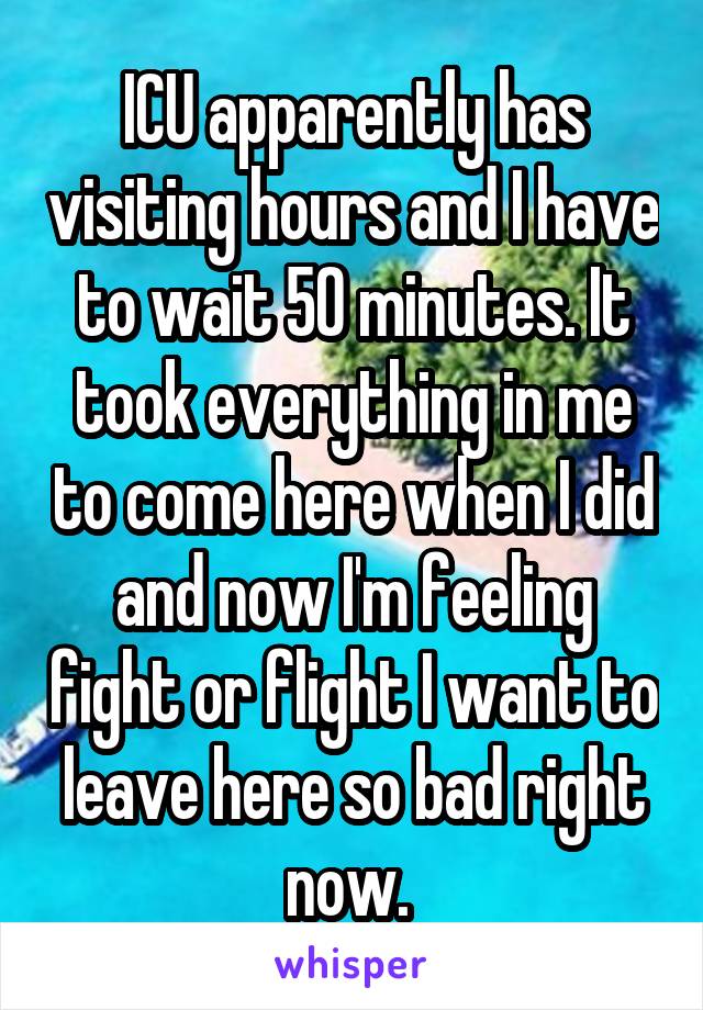 ICU apparently has visiting hours and I have to wait 50 minutes. It took everything in me to come here when I did and now I'm feeling fight or flight I want to leave here so bad right now. 