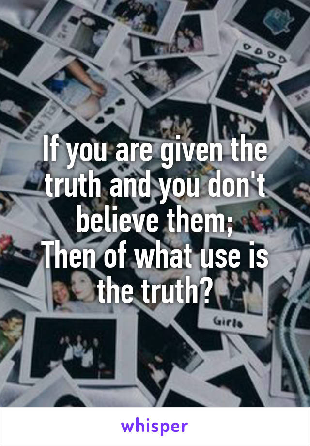 If you are given the truth and you don't believe them;
Then of what use is the truth?