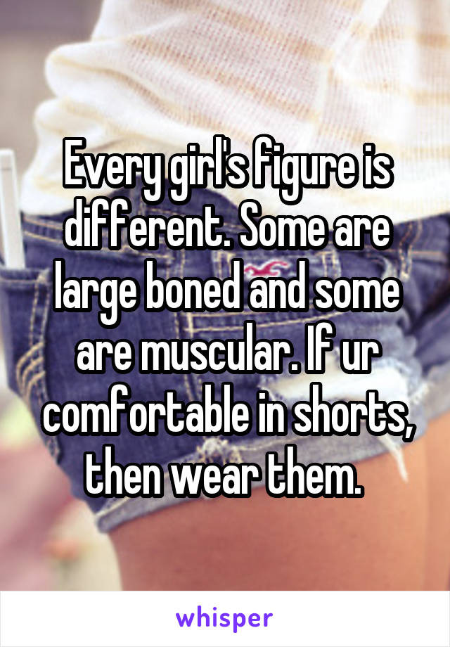 Every girl's figure is different. Some are large boned and some are muscular. If ur comfortable in shorts, then wear them. 