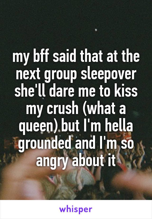 my bff said that at the next group sleepover she'll dare me to kiss my crush (what a queen) but I'm hella grounded and I'm so angry about it