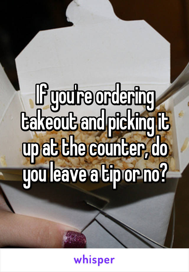 If you're ordering takeout and picking it up at the counter, do you leave a tip or no?