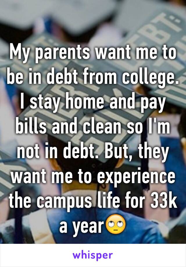 My parents want me to be in debt from college. I stay home and pay bills and clean so I'm not in debt. But, they want me to experience the campus life for 33k a year🙄