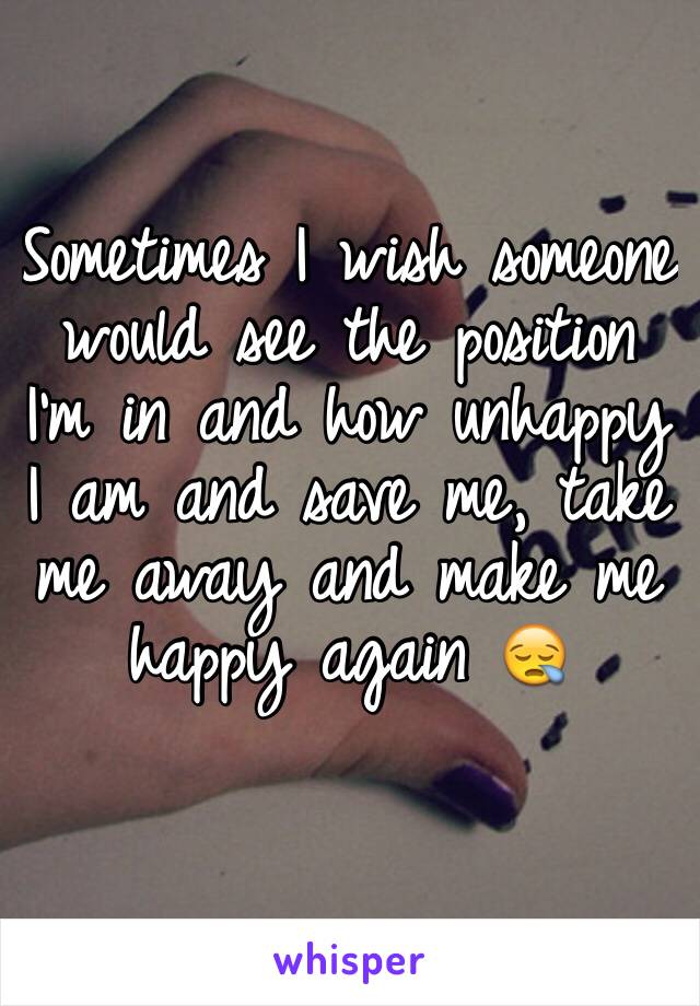 Sometimes I wish someone would see the position I'm in and how unhappy I am and save me, take me away and make me happy again 😪