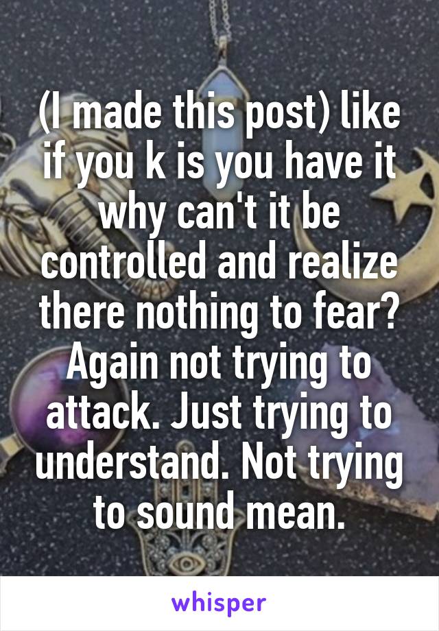 (I made this post) like if you k is you have it why can't it be controlled and realize there nothing to fear? Again not trying to attack. Just trying to understand. Not trying to sound mean.